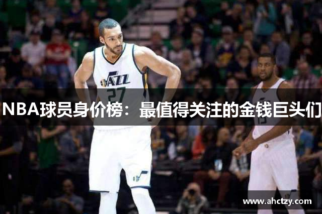 NBA球员身价榜：最值得关注的金钱巨头们
