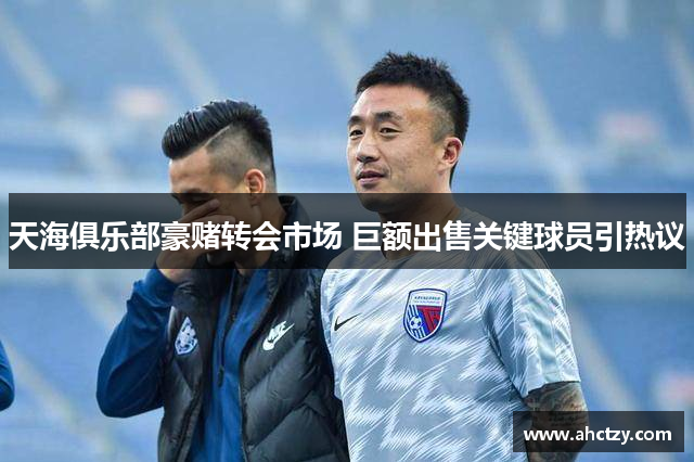 天海俱乐部豪赌转会市场 巨额出售关键球员引热议