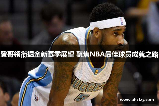 登哥领衔掘金新赛季展望 聚焦NBA最佳球员成就之路