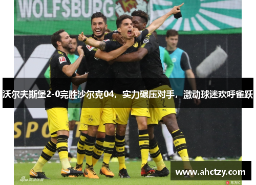 沃尔夫斯堡2-0完胜沙尔克04，实力碾压对手，激动球迷欢呼雀跃