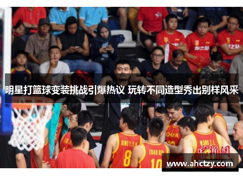 明星打篮球变装挑战引爆热议 玩转不同造型秀出别样风采