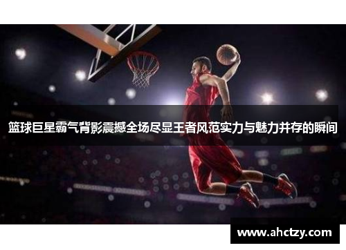 篮球巨星霸气背影震撼全场尽显王者风范实力与魅力并存的瞬间