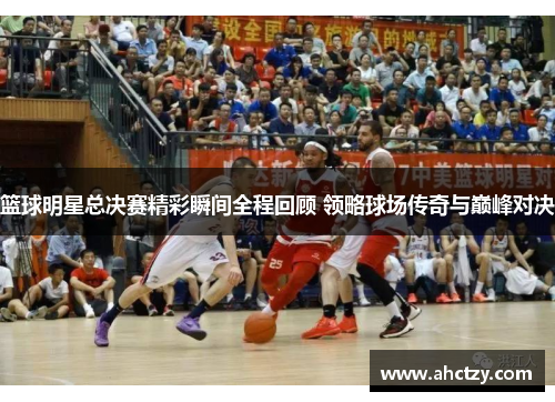 篮球明星总决赛精彩瞬间全程回顾 领略球场传奇与巅峰对决