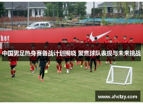 中国男足热身赛备战计划揭晓 聚焦球队表现与未来挑战