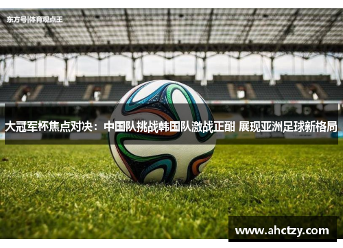大冠军杯焦点对决：中国队挑战韩国队激战正酣 展现亚洲足球新格局